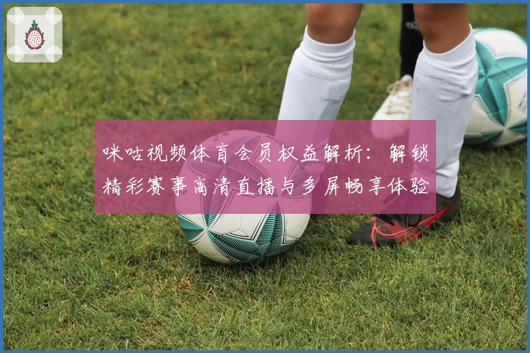 咪咕视频体育会员权益解析：解锁精彩赛事高清直播与多屏畅享体验