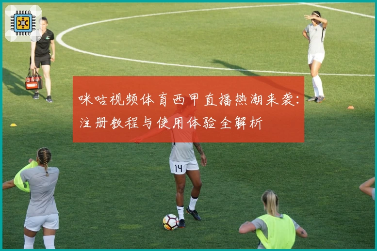 咪咕视频体育西甲直播热潮来袭：注册教程与使用体验全解析