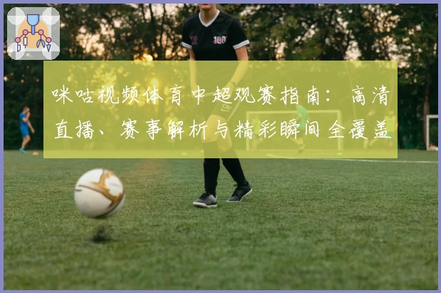 咪咕视频体育中超观赛指南：高清直播、赛事解析与精彩瞬间全覆盖