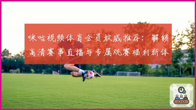 咪咕视频体育会员权威推荐：解锁高清赛事直播与专属观赛福利新体验