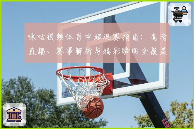 咪咕视频体育中超观赛指南：高清直播、赛事解析与精彩瞬间全覆盖