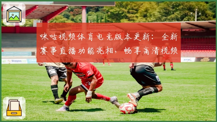 咪咕视频体育电竞版本更新：全新赛事直播功能亮相，畅享高清视频体验