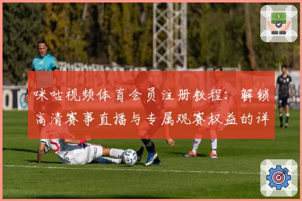 咪咕视频体育会员注册教程：解锁高清赛事直播与专属观赛权益的详细指南