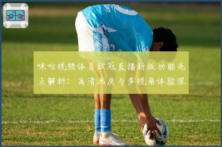 咪咕视频体育欧冠直播新版功能亮点解析：高清画质与多视角体验深度测评