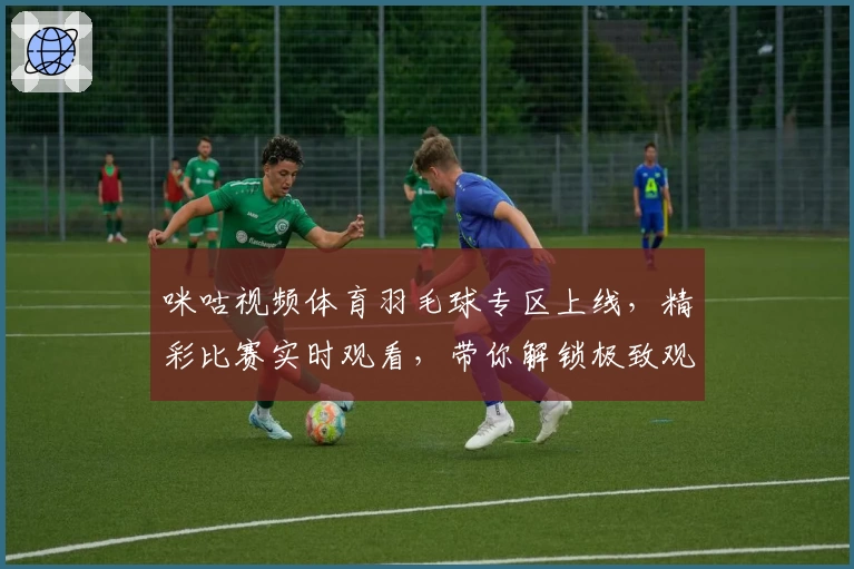 咪咕视频体育羽毛球专区上线，精彩比赛实时观看，带你解锁极致观赛体验