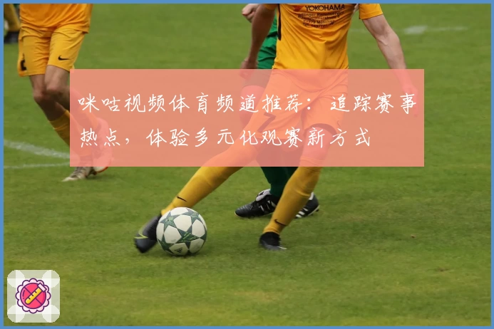 咪咕视频体育频道推荐：追踪赛事热点，体验多元化观赛新方式