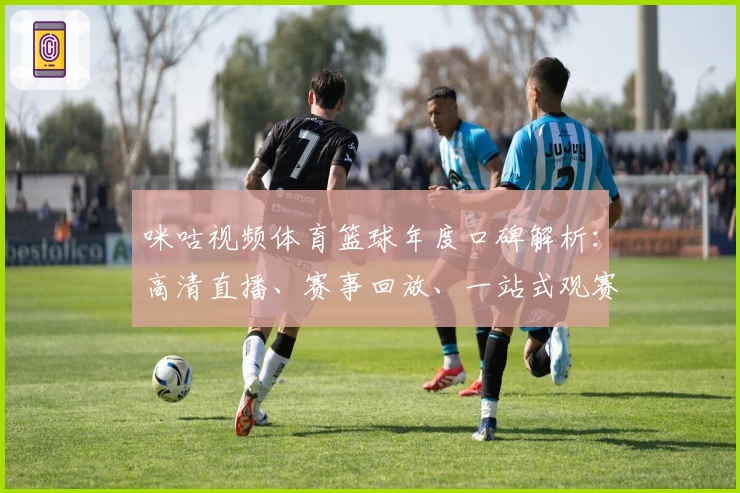 咪咕视频体育篮球年度口碑解析：高清直播、赛事回放、一站式观赛体验